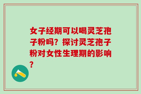 女子经期可以喝灵芝孢子粉吗？探讨灵芝孢子粉对女性生理期的影响？