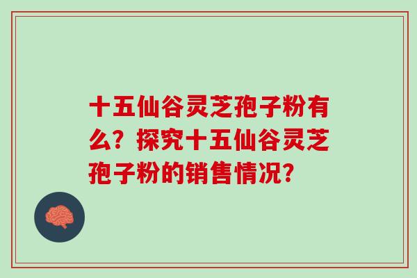 十五仙谷灵芝孢子粉有么?探究十五仙谷灵芝孢子粉的销售情况? 十五仙谷灵芝孢子粉有么?探究十五仙谷灵芝孢子粉的销售情况?