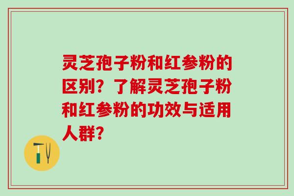 灵芝孢子粉和红参粉的区别？了解灵芝孢子粉和红参粉的功效与适用人群？