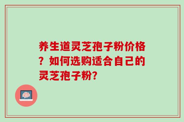 养生道灵芝孢子粉价格?如何选购适合自己的灵芝孢子粉? 养生道灵芝孢子粉价格?如何选购适合自己的灵芝孢子粉?
