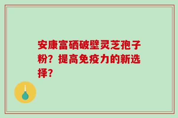 安康富硒破壁灵芝孢子粉？提高免疫力的新选择？