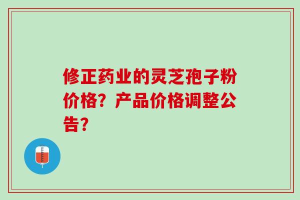 修正药业的灵芝孢子粉价格？产品价格调整公告？
