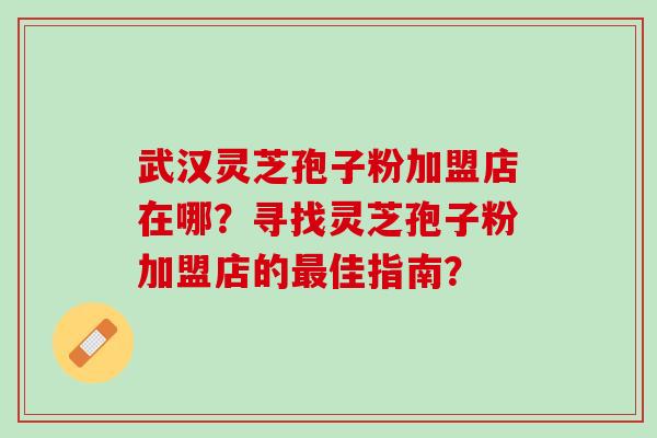 武汉灵芝孢子粉加盟店在哪？寻找灵芝孢子粉加盟店的最佳指南？