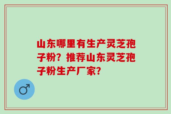山东哪里有生产灵芝孢子粉？推荐山东灵芝孢子粉生产厂家？