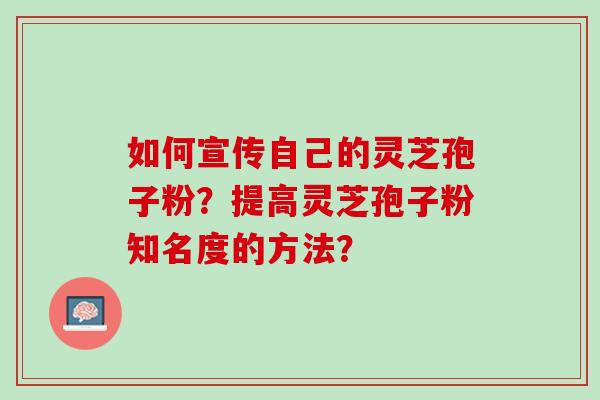 如何宣传自己的灵芝孢子粉？提高灵芝孢子粉知名度的方法？
