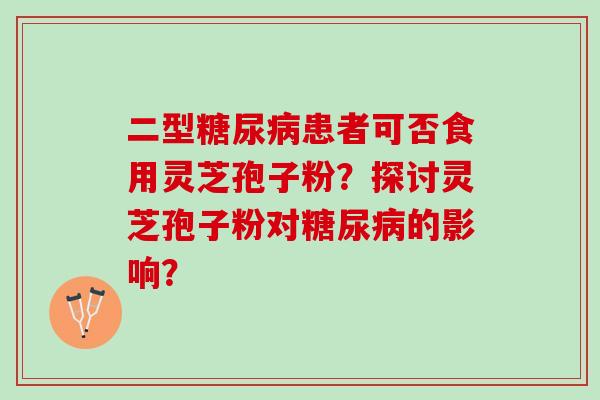 二型糖尿病患者可否食用灵芝孢子粉？探讨灵芝孢子粉对糖尿病的影响？
