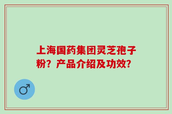 上海国药集团灵芝孢子粉？产品介绍及功效？