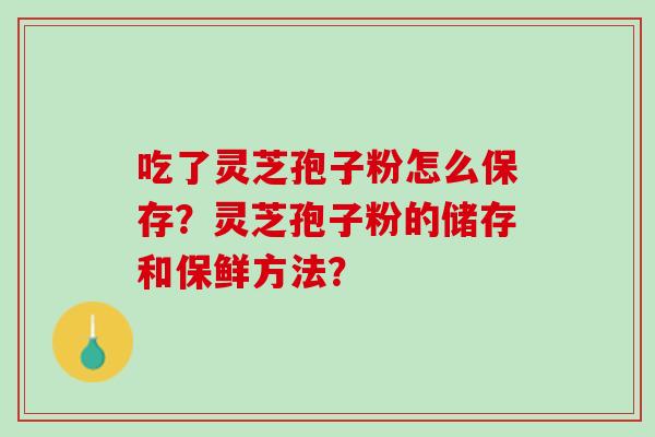 吃了灵芝孢子粉怎么保存?灵芝孢子粉的储存和保鲜方法? 吃了灵芝孢子粉怎么保存?灵芝孢子粉的储存和保鲜方法?
