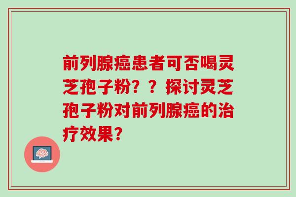 前列腺癌患者可否喝灵芝孢子粉？？探讨灵芝孢子粉对前列腺癌的治疗效果？