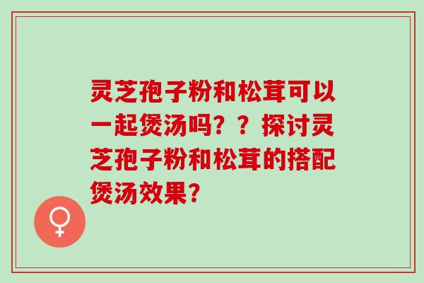 灵芝孢子粉和松茸可以一起煲汤吗？？探讨灵芝孢子粉和松茸的搭配煲汤效果？