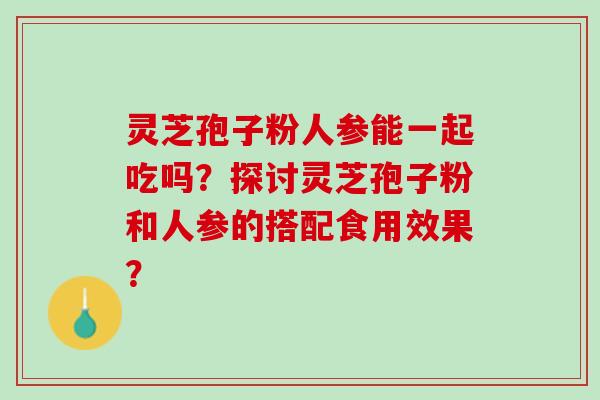 灵芝孢子粉人参能一起吃吗？探讨灵芝孢子粉和人参的搭配食用效果？