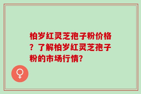 柏岁红灵芝孢子粉价格?了解柏岁红灵芝孢子粉的市场行情? 柏岁红灵芝孢子粉价格?了解柏岁红灵芝孢子粉的市场行情?