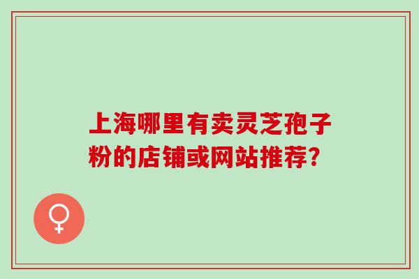 上海哪里有卖灵芝孢子粉的店铺或网站推荐？
