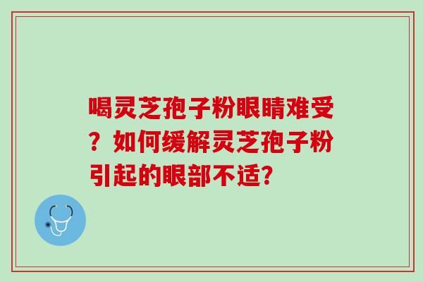 喝灵芝孢子粉眼睛难受？如何缓解灵芝孢子粉引起的眼部不适？