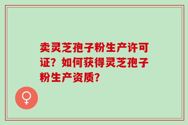 卖灵芝孢子粉生产许可证？如何获得灵芝孢子粉生产资质？