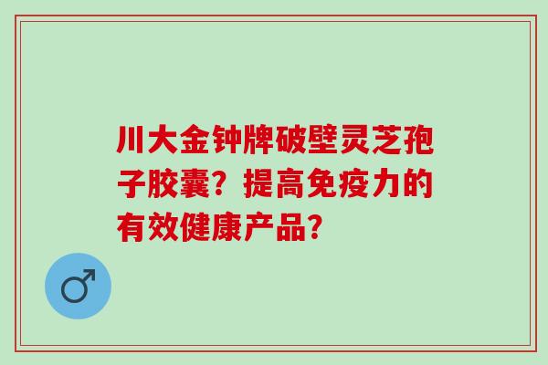 川大金钟牌破壁灵芝孢子胶囊？提高免疫力的有效健康产品？