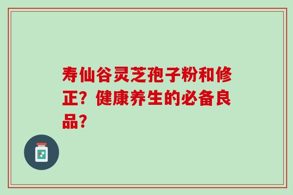 寿仙谷灵芝孢子粉和修正？健康养生的必备良品？