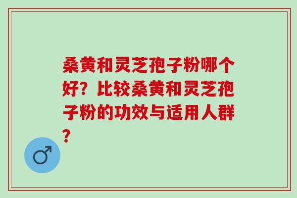 桑黄和灵芝孢子粉哪个好？比较桑黄和灵芝孢子粉的功效与适用人群？