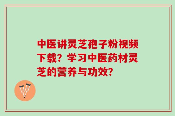 中医讲灵芝孢子粉视频下载？学习中医药材灵芝的营养与功效？