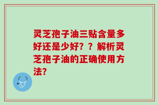 灵芝孢子油三贴含量多好还是少好？？解析灵芝孢子油的正确使用方法？
