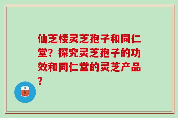 仙芝楼灵芝孢子和同仁堂？探究灵芝孢子的功效和同仁堂的灵芝产品？
