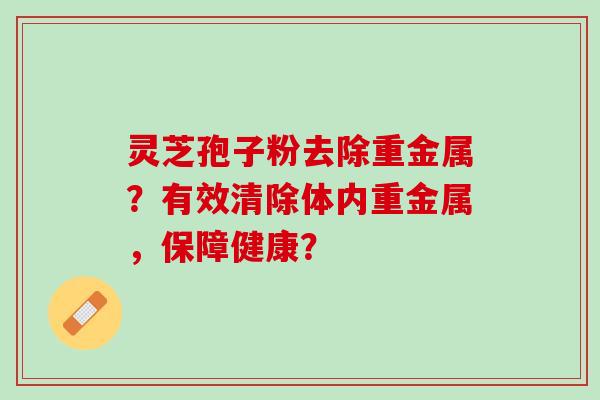 灵芝孢子粉去除重金属？有效清除体内重金属，保障健康？