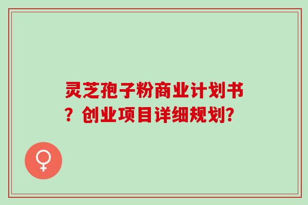灵芝孢子粉商业计划书？创业项目详细规划？