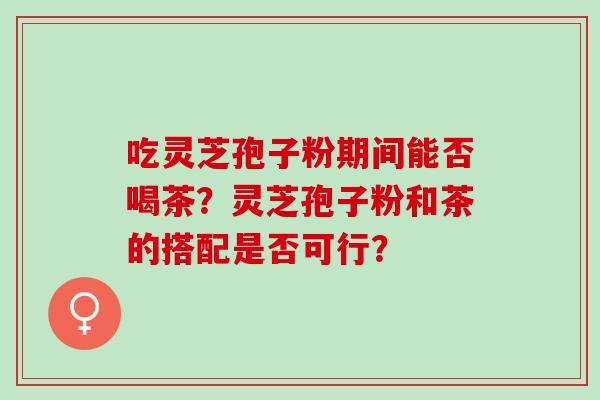 吃灵芝孢子粉期间能否喝茶？灵芝孢子粉和茶的搭配是否可行？
