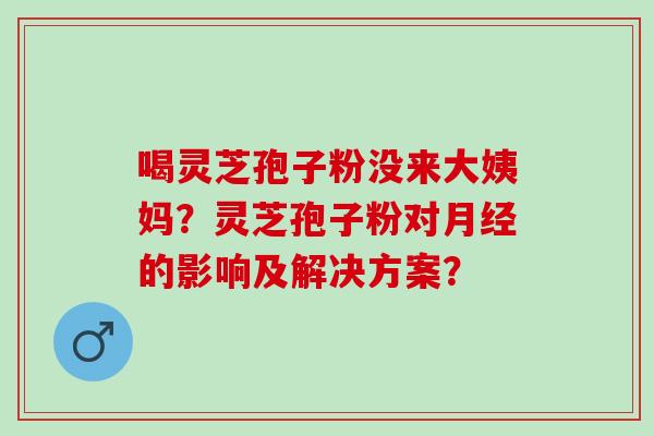 喝灵芝孢子粉没来大姨妈？灵芝孢子粉对的影响及解决方案？