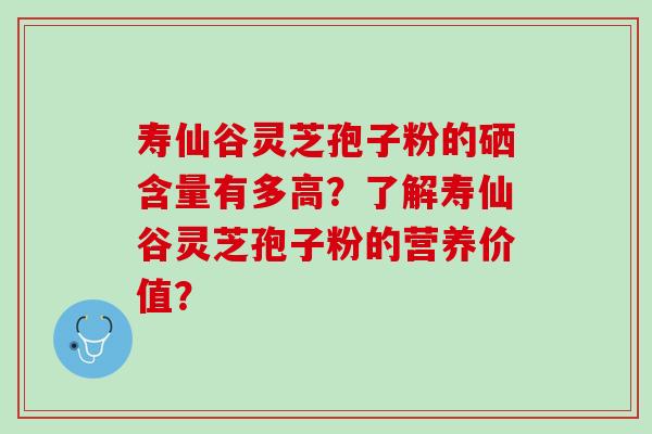寿仙谷灵芝孢子粉的硒含量有多高?了解寿仙谷灵芝孢子粉的营养价值? 寿仙谷灵芝孢子粉的硒含量有多高?了解寿仙谷灵芝孢子粉的营养价值?