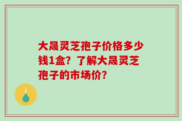 大晟灵芝孢子价格多少钱1盒？了解大晟灵芝孢子的市场价？