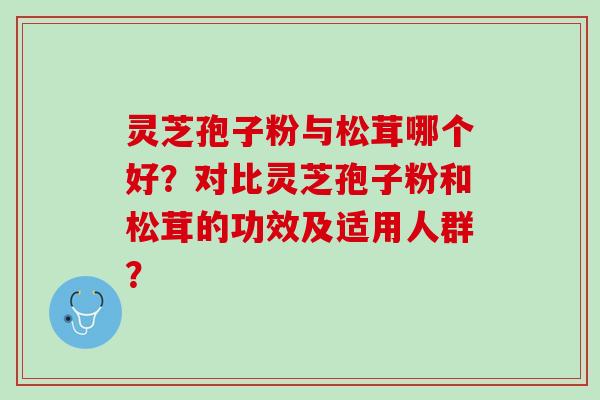 灵芝孢子粉与松茸哪个好?对比灵芝孢子粉和松茸的功效及适用人群? 灵芝孢子粉与松茸哪个好?对比灵芝孢子粉和松茸的功效及适用人群?