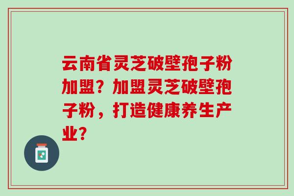 云南省灵芝破壁孢子粉加盟？加盟灵芝破壁孢子粉，打造健康养生产业？