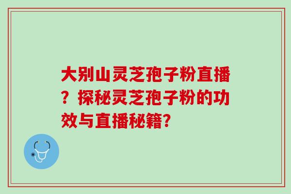 大别山灵芝孢子粉直播？探秘灵芝孢子粉的功效与直播秘籍？