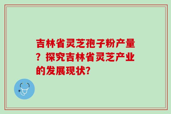 吉林省灵芝孢子粉产量？探究吉林省灵芝产业的发展现状？