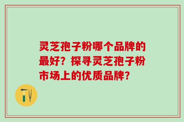 灵芝孢子粉哪个品牌的最好？探寻灵芝孢子粉市场上的优质品牌？