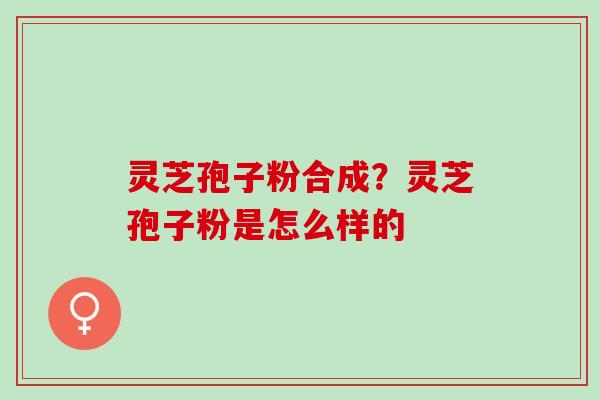 灵芝孢子粉合成？灵芝孢子粉是怎么样的