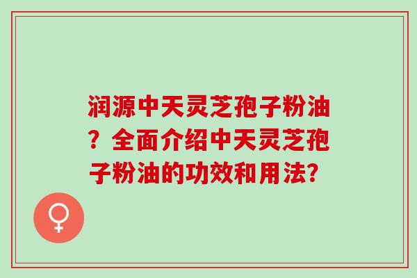 润源中天灵芝孢子粉油？全面介绍中天灵芝孢子粉油的功效和用法？