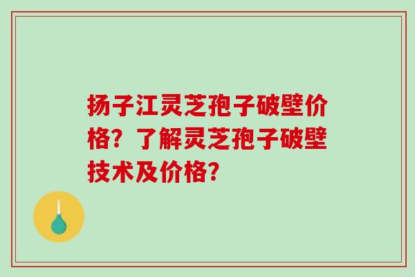 扬子江灵芝孢子破壁价格？了解灵芝孢子破壁技术及价格？