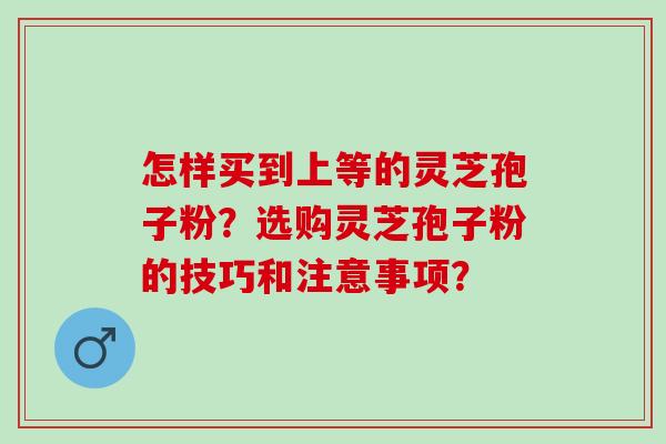 怎样买到上等的灵芝孢子粉？选购灵芝孢子粉的技巧和注意事项？