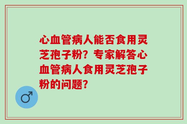 心血管病人能否食用灵芝孢子粉？专家解答心血管病人食用灵芝孢子粉的问题？