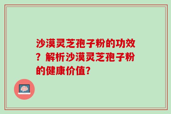沙漠灵芝孢子粉的功效？解析沙漠灵芝孢子粉的健康价值？