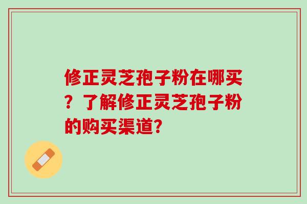 修正灵芝孢子粉在哪买？了解修正灵芝孢子粉的购买渠道？