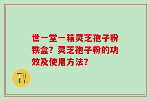 世一堂一箱灵芝孢子粉铁盒？灵芝孢子粉的功效及使用方法？