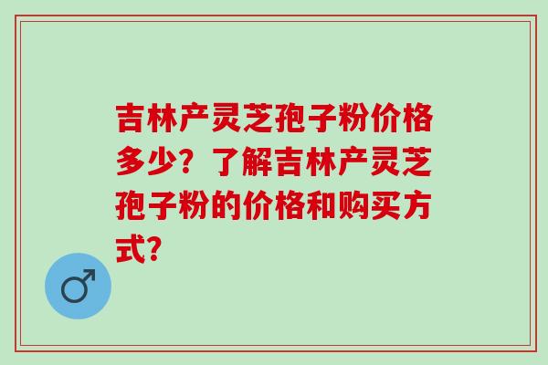 吉林产灵芝孢子粉价格多少?了解吉林产灵芝孢子粉的价格和购买方式? 吉林产灵芝孢子粉价格多少?了解吉林产灵芝孢子粉的价格和购买方式?