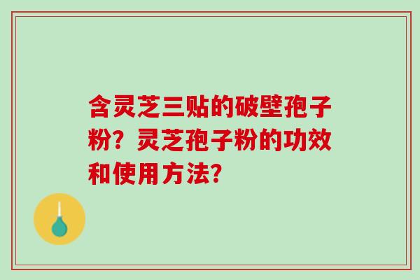 含灵芝三贴的破壁孢子粉?灵芝孢子粉的功效和使用方法? 含灵芝三贴的破壁孢子粉?灵芝孢子粉的功效和使用方法?