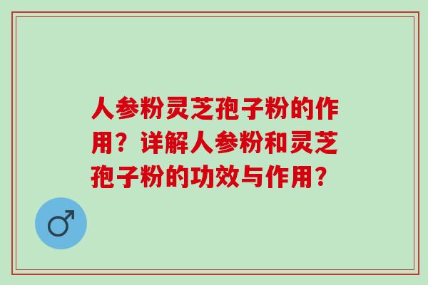 人参粉灵芝孢子粉的作用?详解人参粉和灵芝孢子粉的功效与作用? 人参粉灵芝孢子粉的作用?详解人参粉和灵芝孢子粉的功效与作用?
