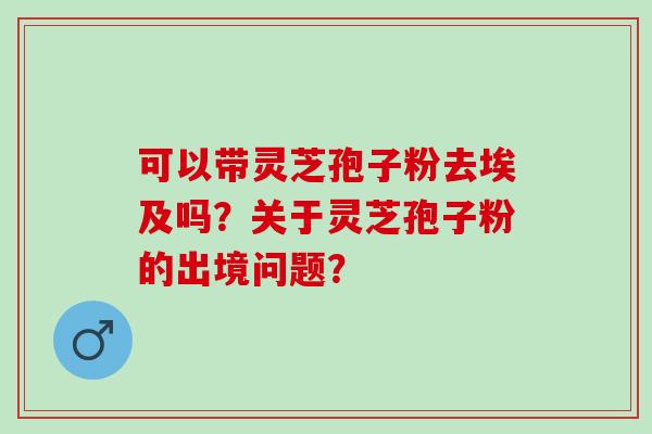 可以带灵芝孢子粉去埃及吗？关于灵芝孢子粉的出境问题？