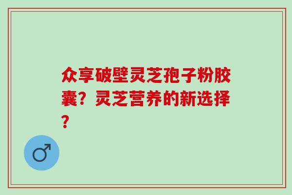 众享破壁灵芝孢子粉胶囊？灵芝营养的新选择？