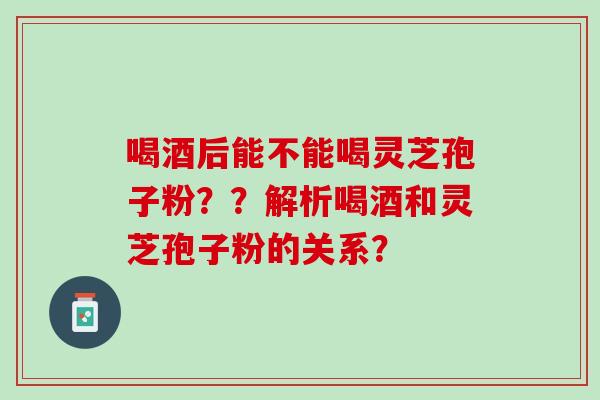 喝酒后能不能喝灵芝孢子粉？？解析喝酒和灵芝孢子粉的关系？